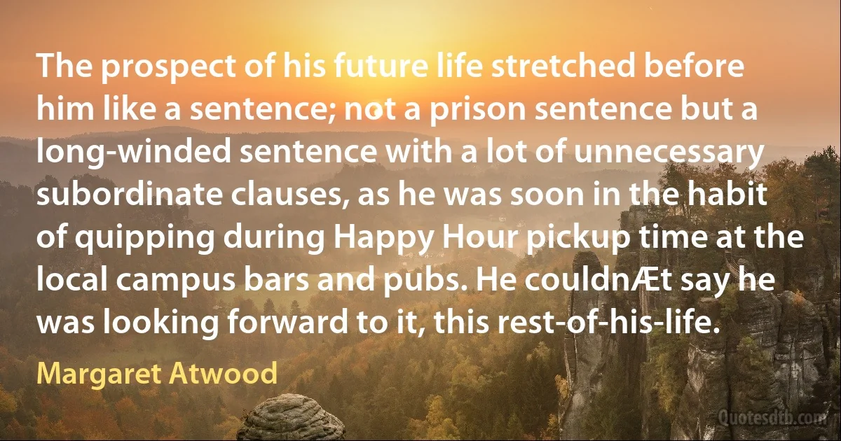 The prospect of his future life stretched before him like a sentence; not a prison sentence but a long-winded sentence with a lot of unnecessary subordinate clauses, as he was soon in the habit of quipping during Happy Hour pickup time at the local campus bars and pubs. He couldnÆt say he was looking forward to it, this rest-of-his-life. (Margaret Atwood)