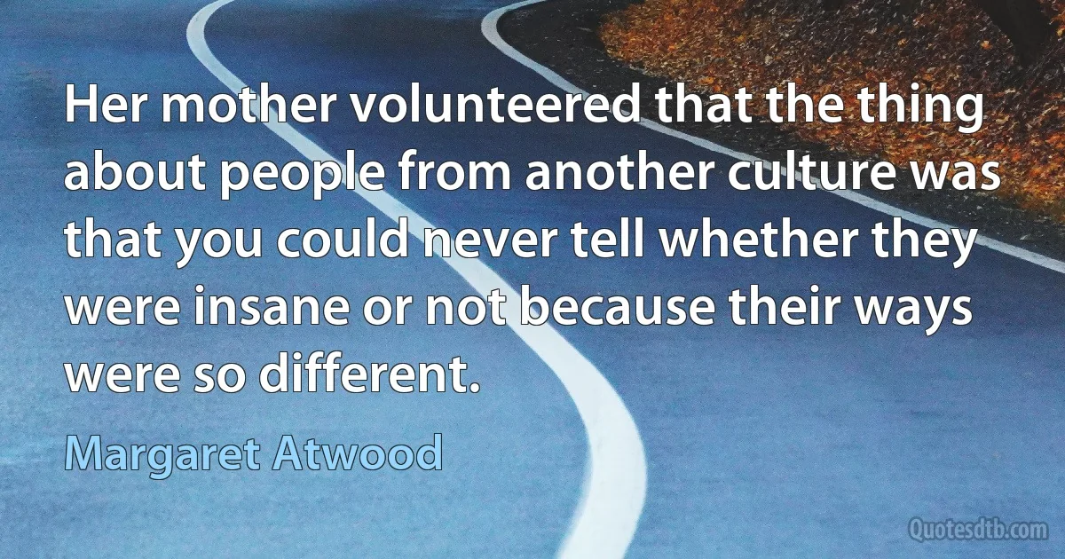 Her mother volunteered that the thing about people from another culture was that you could never tell whether they were insane or not because their ways were so different. (Margaret Atwood)