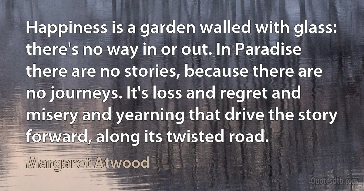 Happiness is a garden walled with glass: there's no way in or out. In Paradise there are no stories, because there are no journeys. It's loss and regret and misery and yearning that drive the story forward, along its twisted road. (Margaret Atwood)