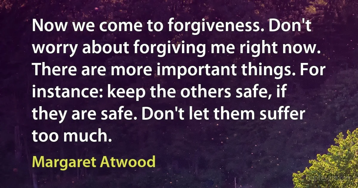 Now we come to forgiveness. Don't worry about forgiving me right now. There are more important things. For instance: keep the others safe, if they are safe. Don't let them suffer too much. (Margaret Atwood)