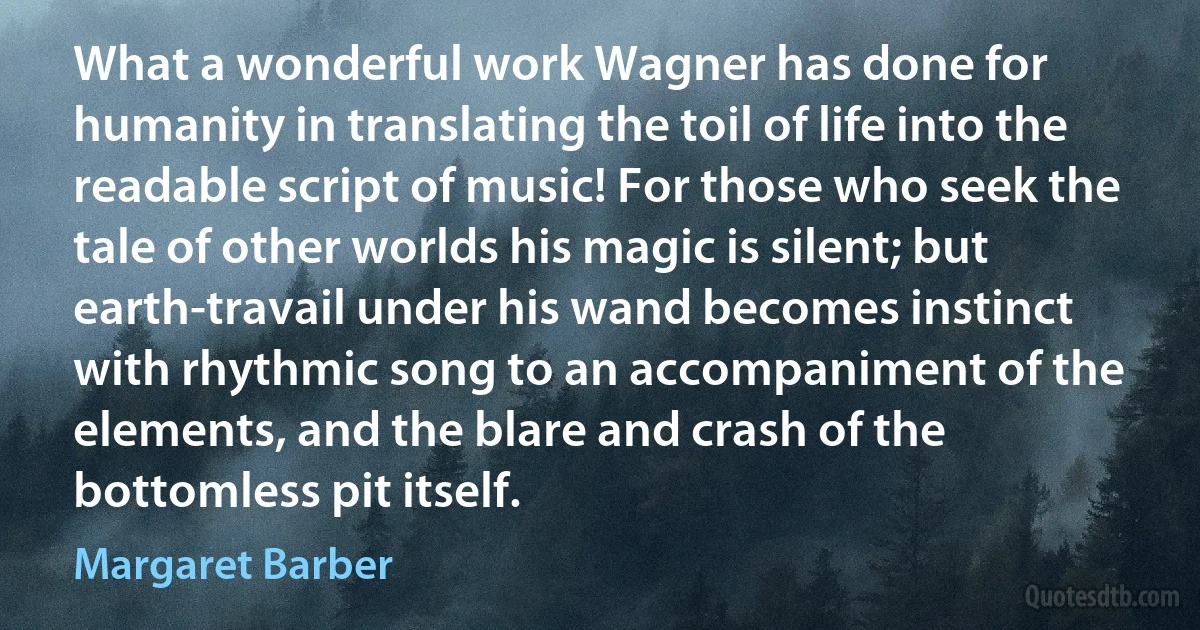 What a wonderful work Wagner has done for humanity in translating the toil of life into the readable script of music! For those who seek the tale of other worlds his magic is silent; but earth-travail under his wand becomes instinct with rhythmic song to an accompaniment of the elements, and the blare and crash of the bottomless pit itself. (Margaret Barber)