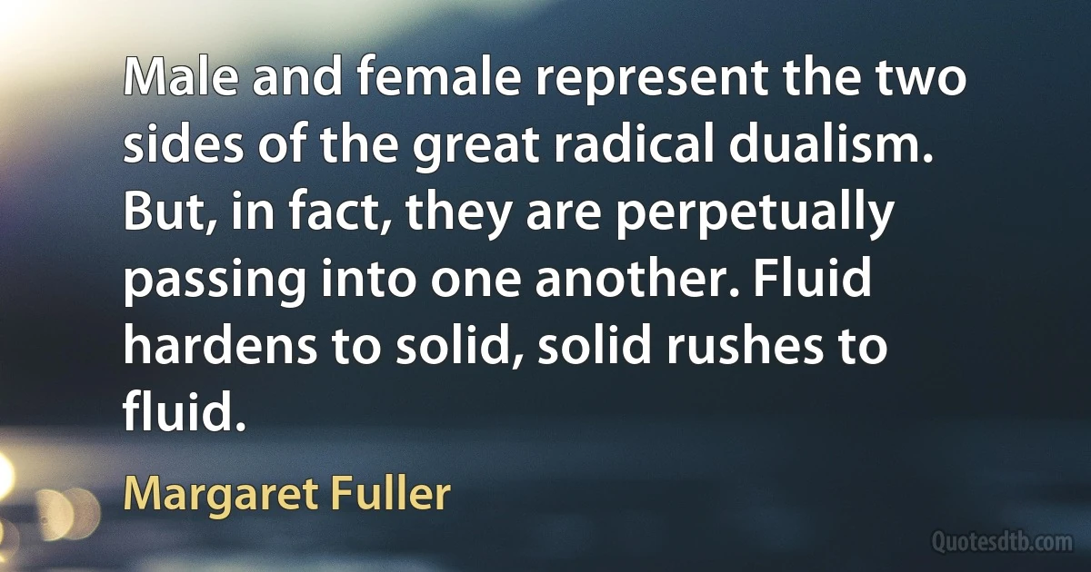 Male and female represent the two sides of the great radical dualism. But, in fact, they are perpetually passing into one another. Fluid hardens to solid, solid rushes to fluid. (Margaret Fuller)