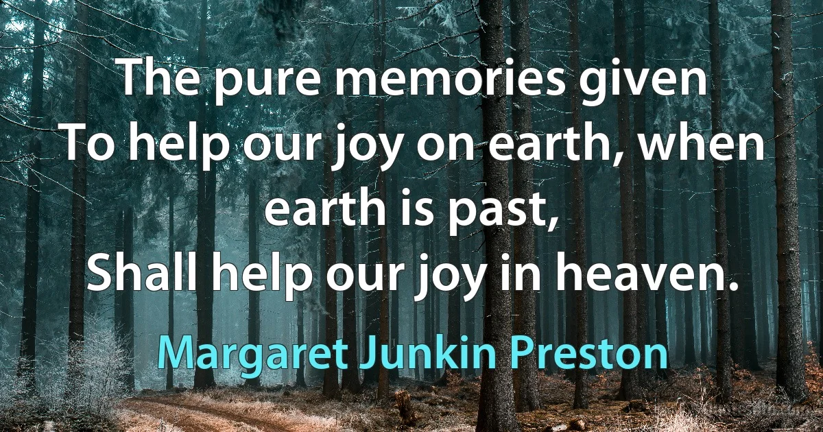 The pure memories given
To help our joy on earth, when earth is past,
Shall help our joy in heaven. (Margaret Junkin Preston)