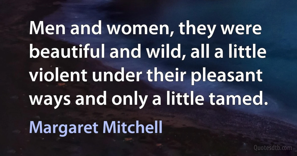 Men and women, they were beautiful and wild, all a little violent under their pleasant ways and only a little tamed. (Margaret Mitchell)