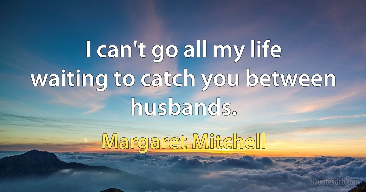 I can't go all my life waiting to catch you between husbands. (Margaret Mitchell)