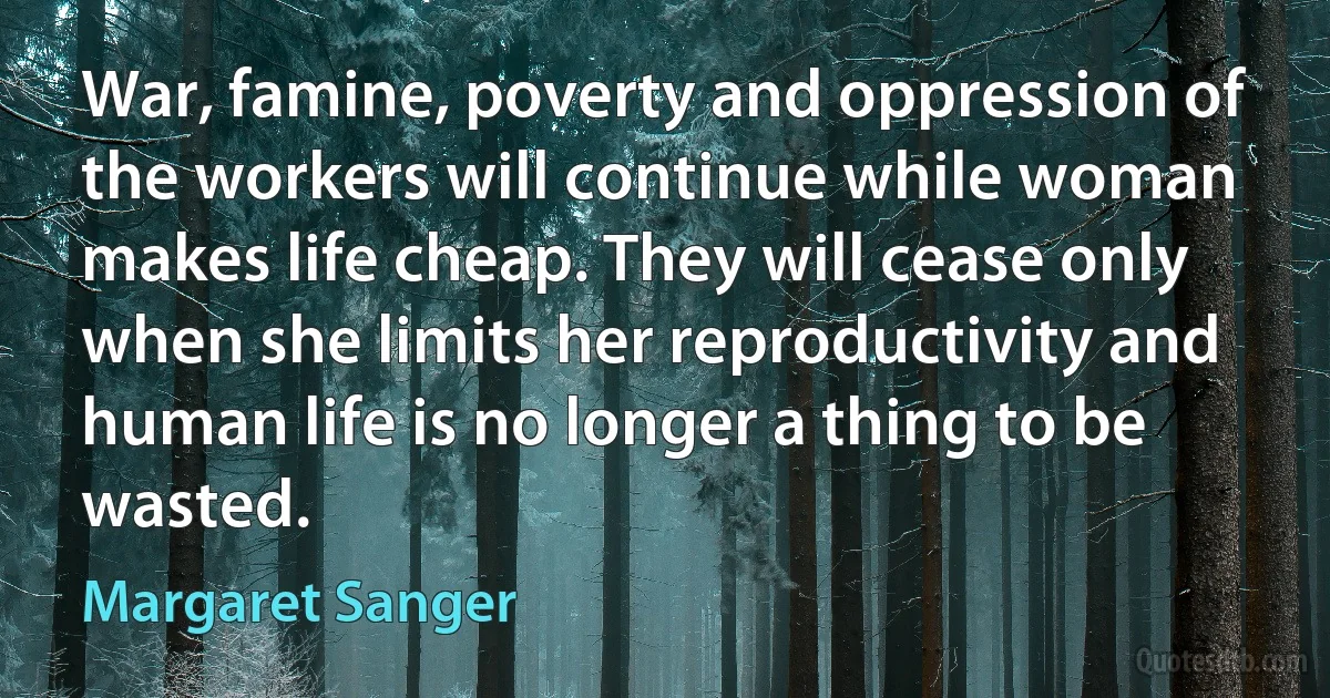 War, famine, poverty and oppression of the workers will continue while woman makes life cheap. They will cease only when she limits her reproductivity and human life is no longer a thing to be wasted. (Margaret Sanger)