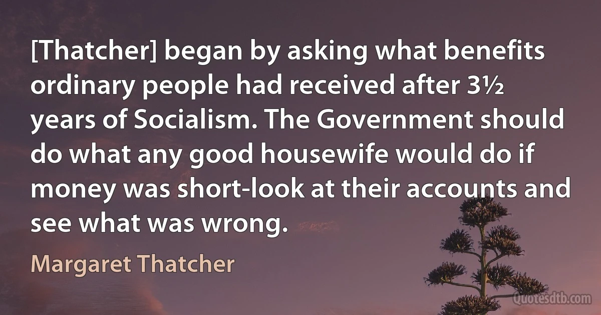 [Thatcher] began by asking what benefits ordinary people had received after 3½ years of Socialism. The Government should do what any good housewife would do if money was short-look at their accounts and see what was wrong. (Margaret Thatcher)