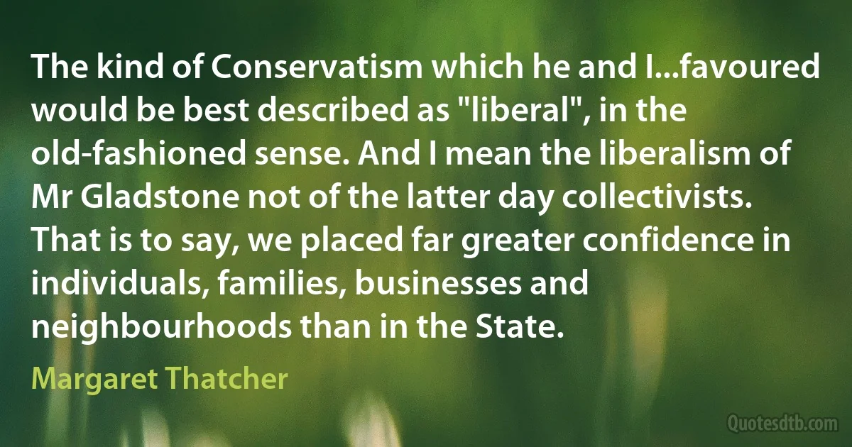 The kind of Conservatism which he and I...favoured would be best described as "liberal", in the old-fashioned sense. And I mean the liberalism of Mr Gladstone not of the latter day collectivists. That is to say, we placed far greater confidence in individuals, families, businesses and neighbourhoods than in the State. (Margaret Thatcher)