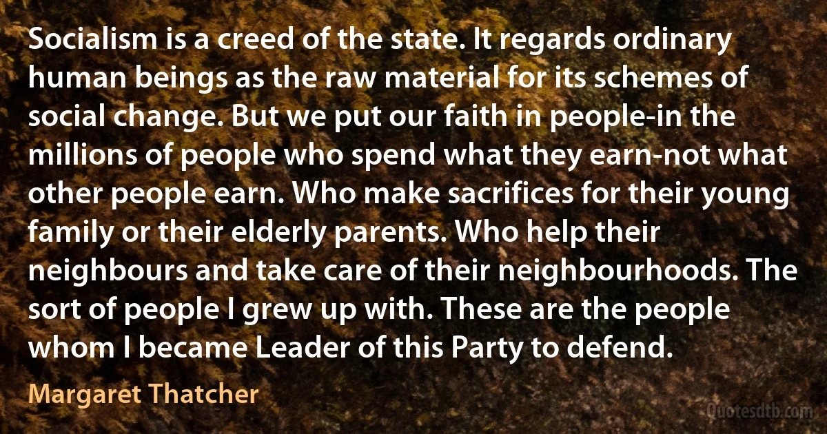 Socialism is a creed of the state. It regards ordinary human beings as the raw material for its schemes of social change. But we put our faith in people-in the millions of people who spend what they earn-not what other people earn. Who make sacrifices for their young family or their elderly parents. Who help their neighbours and take care of their neighbourhoods. The sort of people I grew up with. These are the people whom I became Leader of this Party to defend. (Margaret Thatcher)