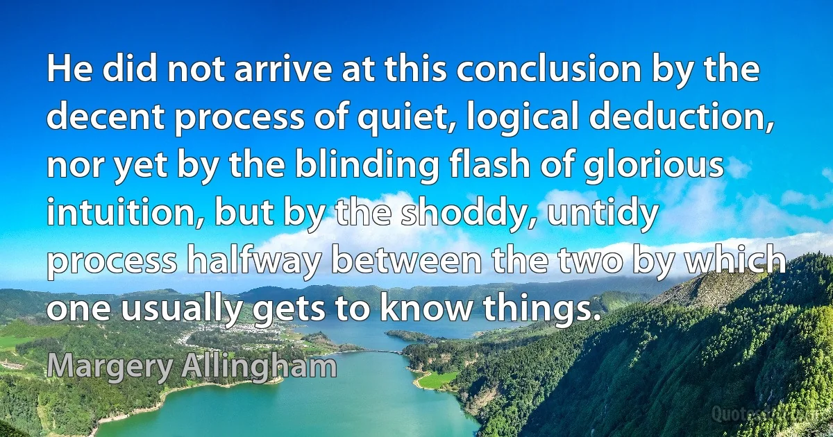 He did not arrive at this conclusion by the decent process of quiet, logical deduction, nor yet by the blinding flash of glorious intuition, but by the shoddy, untidy process halfway between the two by which one usually gets to know things. (Margery Allingham)