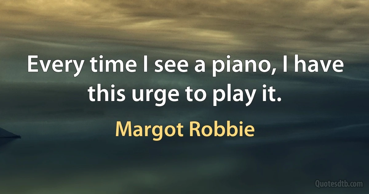 Every time I see a piano, I have this urge to play it. (Margot Robbie)