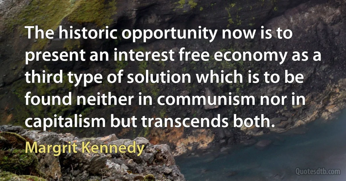 The historic opportunity now is to present an interest free economy as a third type of solution which is to be found neither in communism nor in capitalism but transcends both. (Margrit Kennedy)