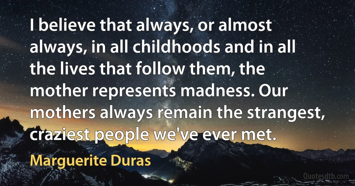 I believe that always, or almost always, in all childhoods and in all the lives that follow them, the mother represents madness. Our mothers always remain the strangest, craziest people we've ever met. (Marguerite Duras)