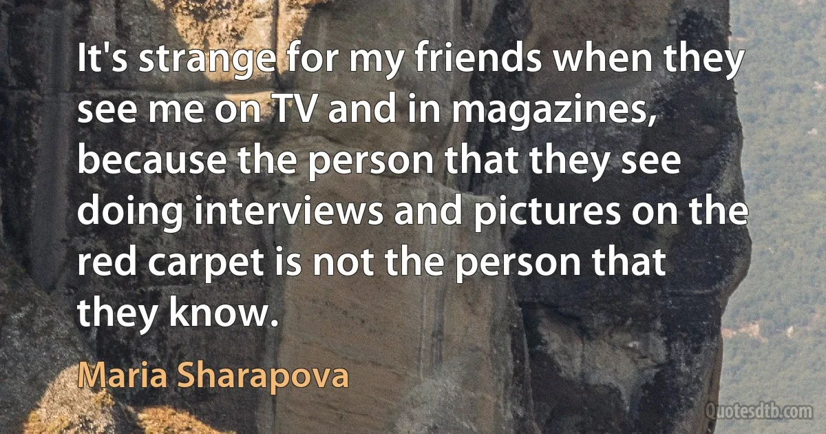 It's strange for my friends when they see me on TV and in magazines, because the person that they see doing interviews and pictures on the red carpet is not the person that they know. (Maria Sharapova)