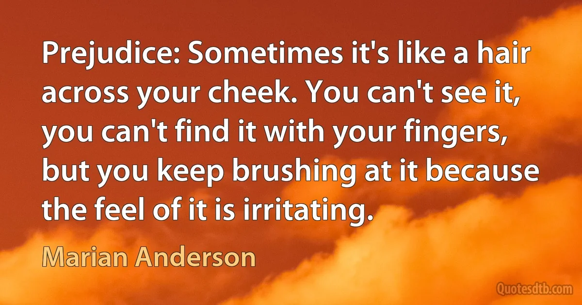 Prejudice: Sometimes it's like a hair across your cheek. You can't see it, you can't find it with your fingers, but you keep brushing at it because the feel of it is irritating. (Marian Anderson)