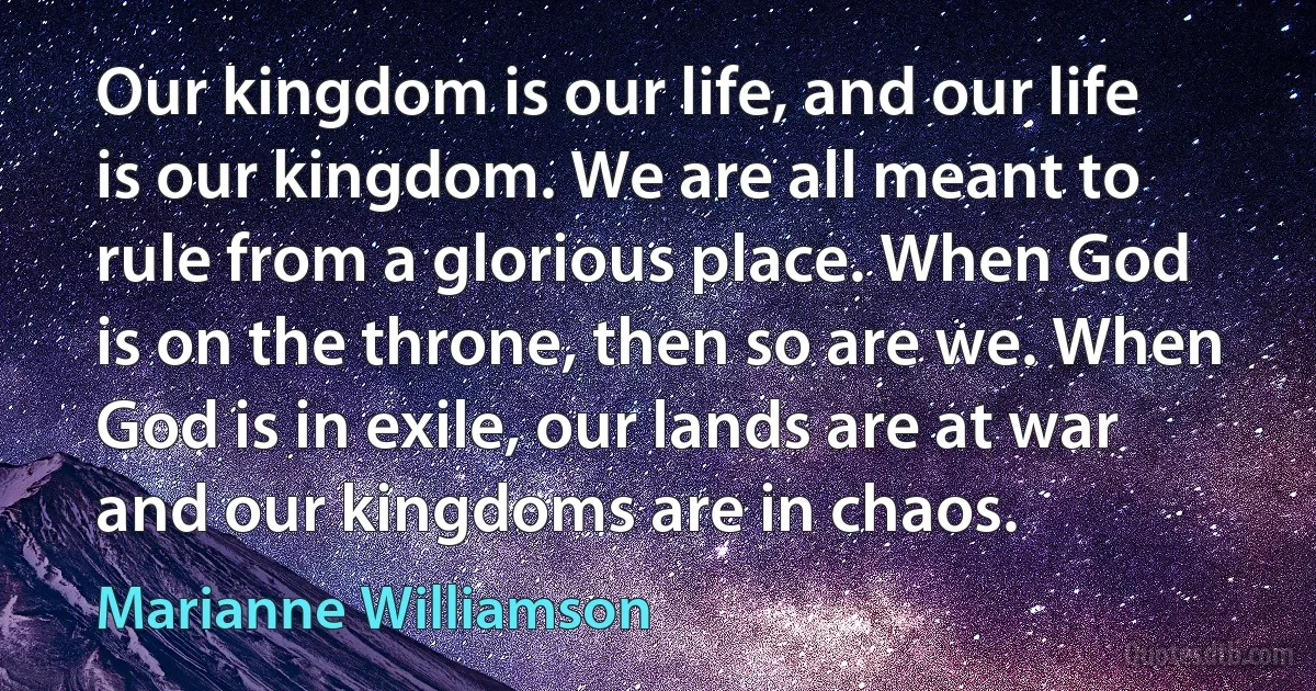 Our kingdom is our life, and our life is our kingdom. We are all meant to rule from a glorious place. When God is on the throne, then so are we. When God is in exile, our lands are at war and our kingdoms are in chaos. (Marianne Williamson)