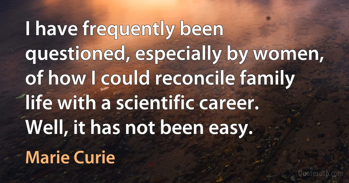 I have frequently been questioned, especially by women, of how I could reconcile family life with a scientific career. Well, it has not been easy. (Marie Curie)