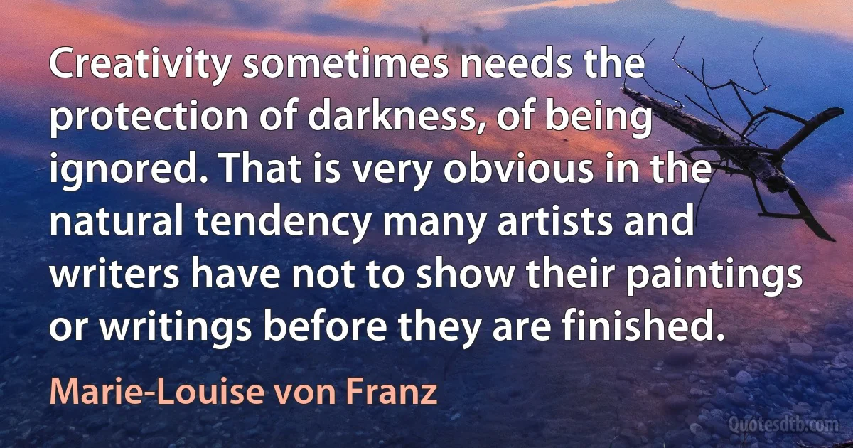 Creativity sometimes needs the protection of darkness, of being ignored. That is very obvious in the natural tendency many artists and writers have not to show their paintings or writings before they are finished. (Marie-Louise von Franz)