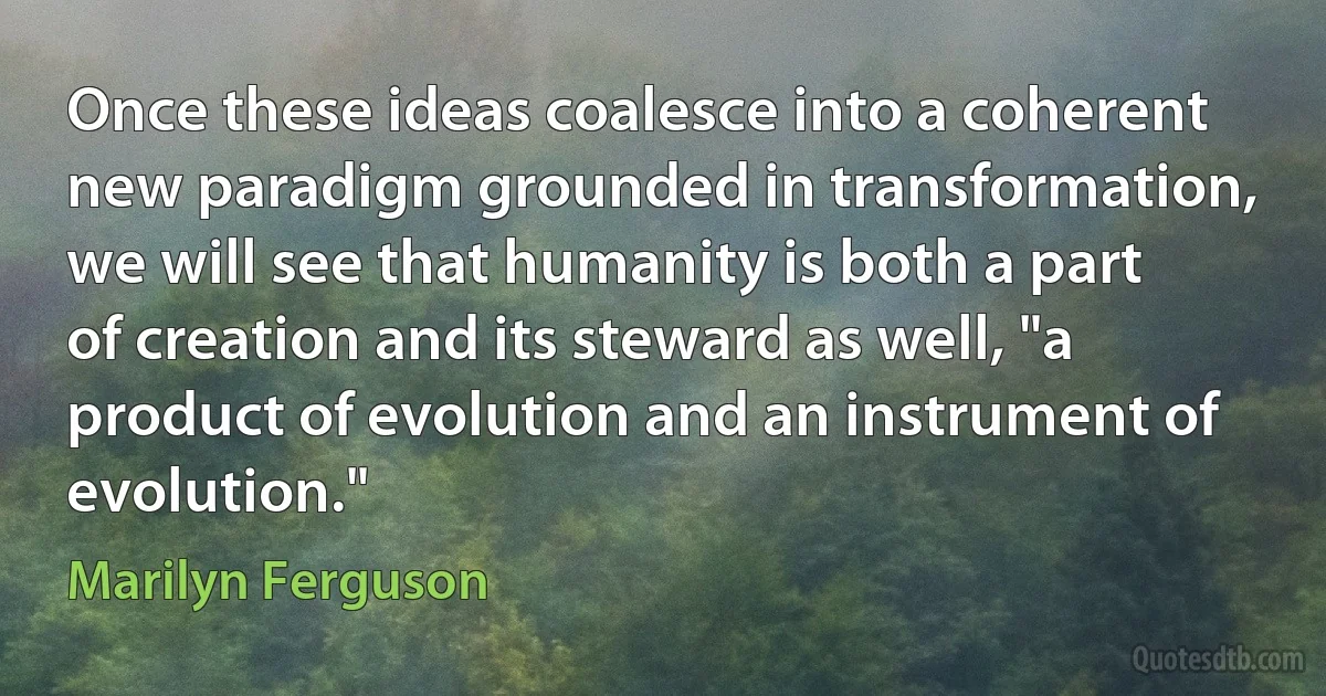 Once these ideas coalesce into a coherent new paradigm grounded in transformation, we will see that humanity is both a part of creation and its steward as well, "a product of evolution and an instrument of evolution." (Marilyn Ferguson)