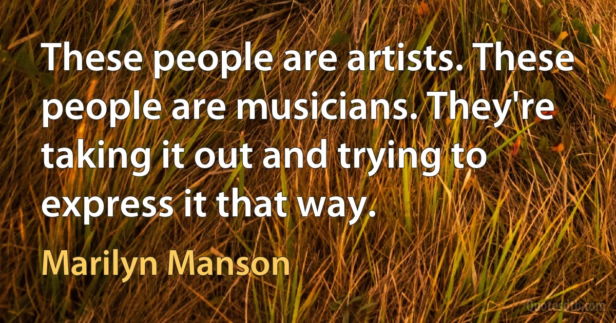 These people are artists. These people are musicians. They're taking it out and trying to express it that way. (Marilyn Manson)