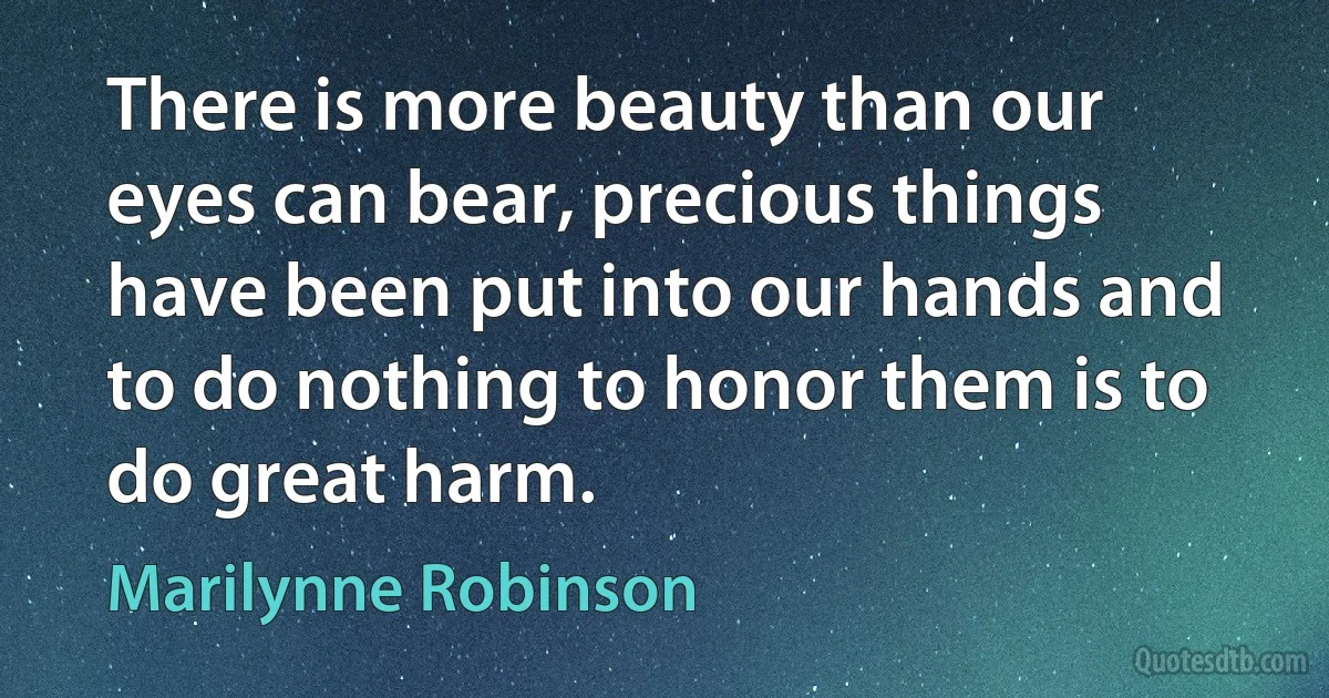 There is more beauty than our eyes can bear, precious things have been put into our hands and to do nothing to honor them is to do great harm. (Marilynne Robinson)