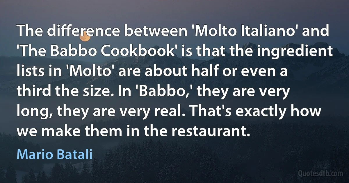 The difference between 'Molto Italiano' and 'The Babbo Cookbook' is that the ingredient lists in 'Molto' are about half or even a third the size. In 'Babbo,' they are very long, they are very real. That's exactly how we make them in the restaurant. (Mario Batali)