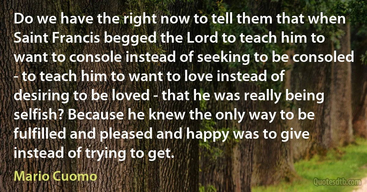 Do we have the right now to tell them that when Saint Francis begged the Lord to teach him to want to console instead of seeking to be consoled - to teach him to want to love instead of desiring to be loved - that he was really being selfish? Because he knew the only way to be fulfilled and pleased and happy was to give instead of trying to get. (Mario Cuomo)