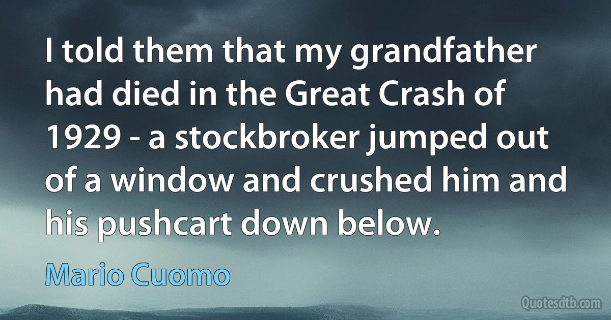 I told them that my grandfather had died in the Great Crash of 1929 - a stockbroker jumped out of a window and crushed him and his pushcart down below. (Mario Cuomo)