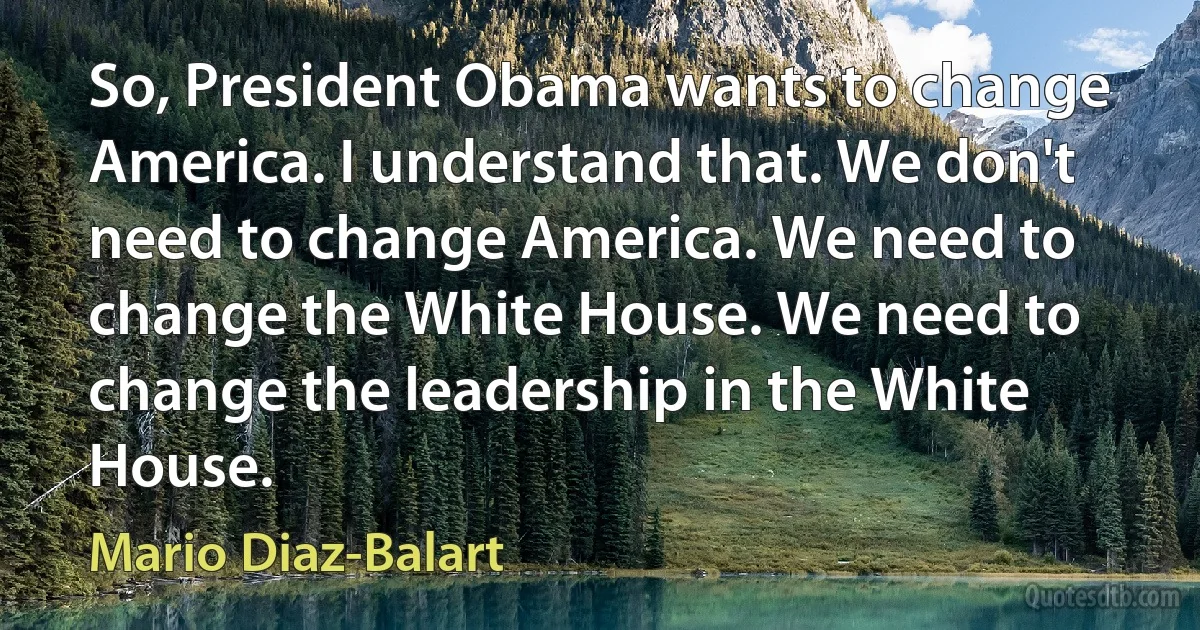 So, President Obama wants to change America. I understand that. We don't need to change America. We need to change the White House. We need to change the leadership in the White House. (Mario Diaz-Balart)