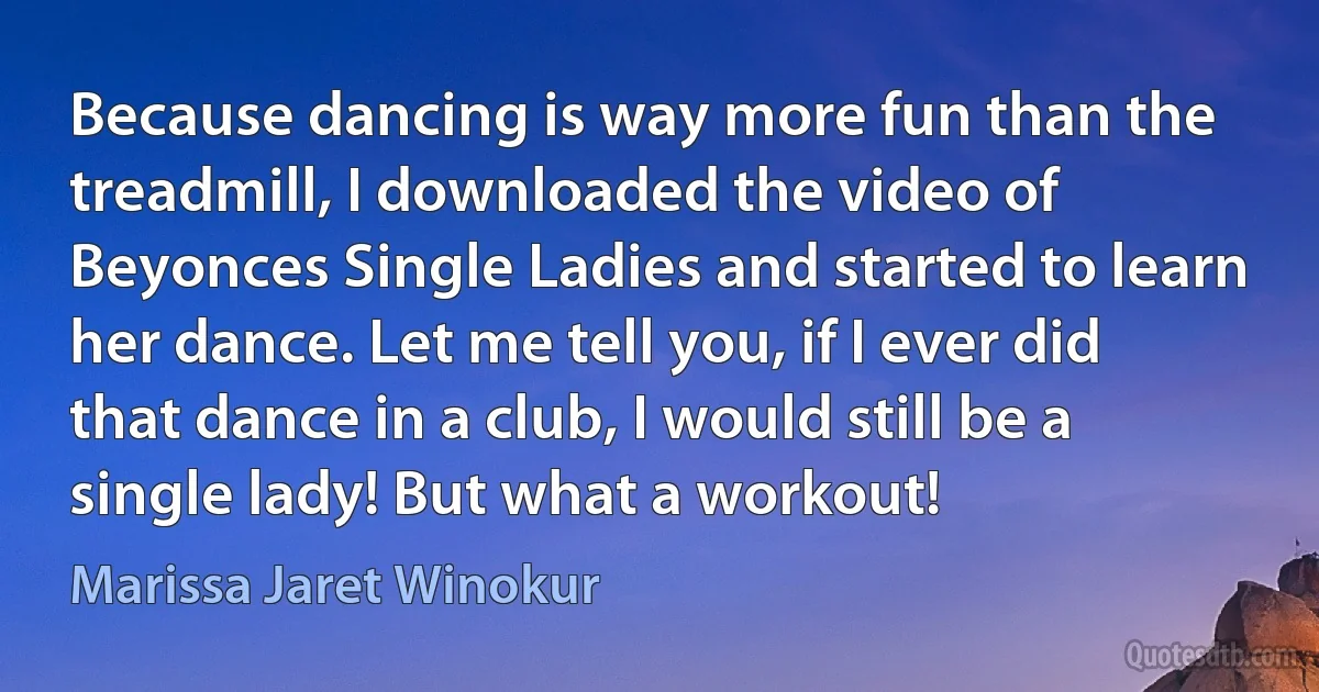 Because dancing is way more fun than the treadmill, I downloaded the video of Beyonces Single Ladies and started to learn her dance. Let me tell you, if I ever did that dance in a club, I would still be a single lady! But what a workout! (Marissa Jaret Winokur)