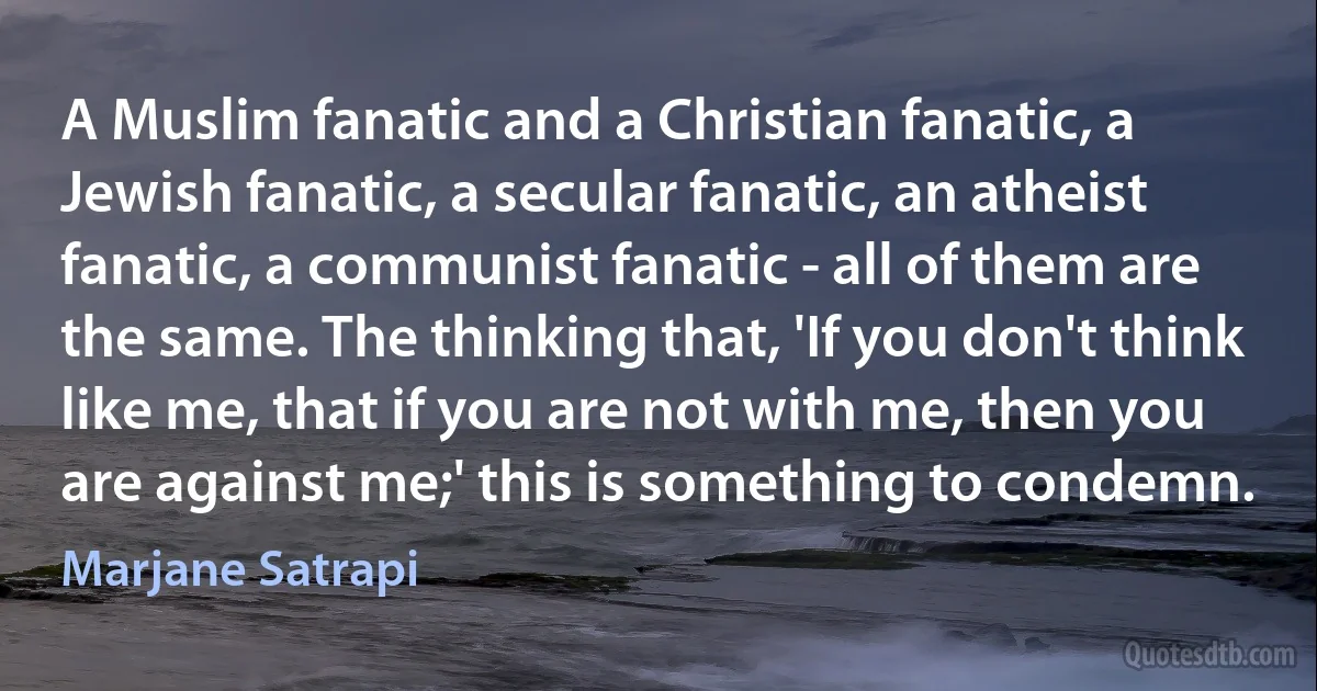 A Muslim fanatic and a Christian fanatic, a Jewish fanatic, a secular fanatic, an atheist fanatic, a communist fanatic - all of them are the same. The thinking that, 'If you don't think like me, that if you are not with me, then you are against me;' this is something to condemn. (Marjane Satrapi)