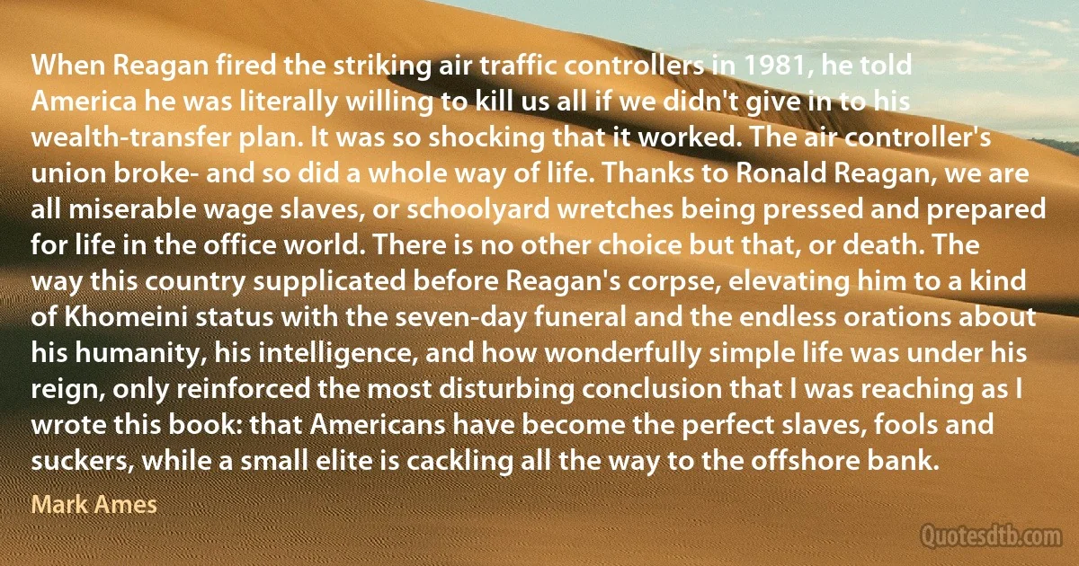 When Reagan fired the striking air traffic controllers in 1981, he told America he was literally willing to kill us all if we didn't give in to his wealth-transfer plan. It was so shocking that it worked. The air controller's union broke- and so did a whole way of life. Thanks to Ronald Reagan, we are all miserable wage slaves, or schoolyard wretches being pressed and prepared for life in the office world. There is no other choice but that, or death. The way this country supplicated before Reagan's corpse, elevating him to a kind of Khomeini status with the seven-day funeral and the endless orations about his humanity, his intelligence, and how wonderfully simple life was under his reign, only reinforced the most disturbing conclusion that I was reaching as I wrote this book: that Americans have become the perfect slaves, fools and suckers, while a small elite is cackling all the way to the offshore bank. (Mark Ames)