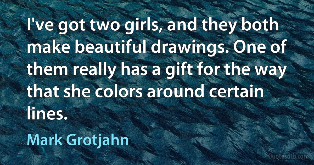 I've got two girls, and they both make beautiful drawings. One of them really has a gift for the way that she colors around certain lines. (Mark Grotjahn)