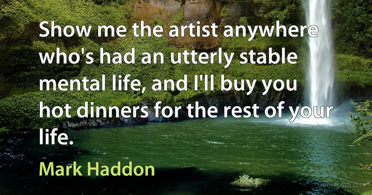 Show me the artist anywhere who's had an utterly stable mental life, and I'll buy you hot dinners for the rest of your life. (Mark Haddon)