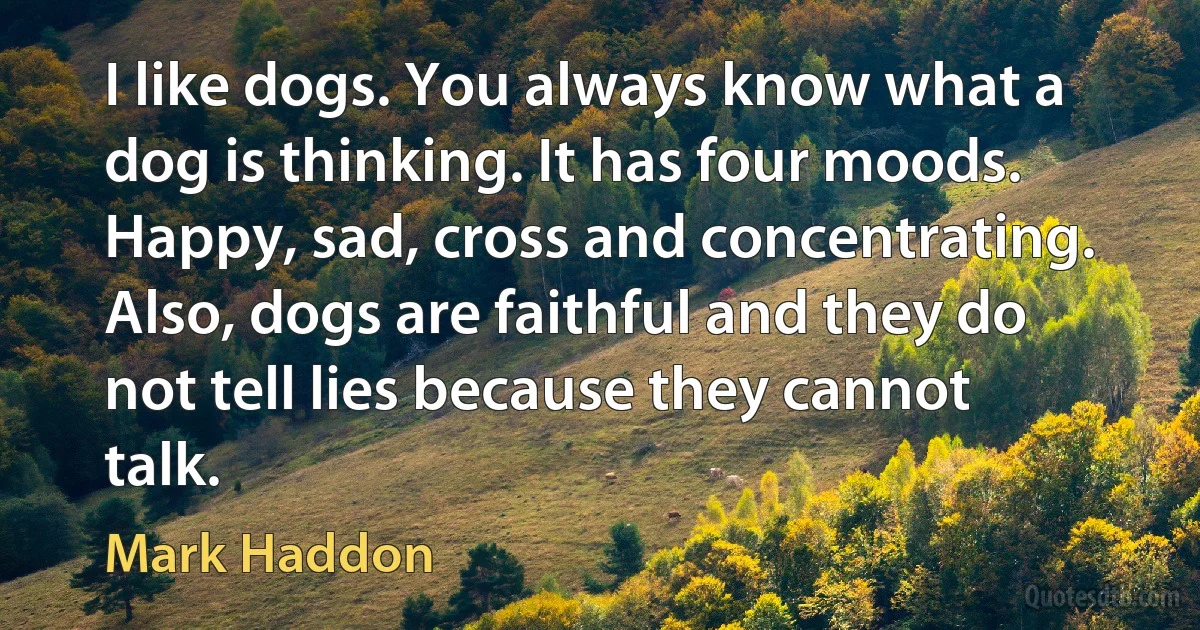 I like dogs. You always know what a dog is thinking. It has four moods. Happy, sad, cross and concentrating. Also, dogs are faithful and they do not tell lies because they cannot talk. (Mark Haddon)