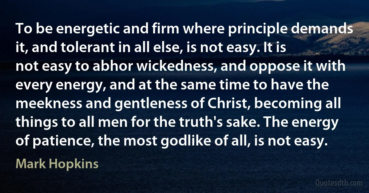 To be energetic and firm where principle demands it, and tolerant in all else, is not easy. It is not easy to abhor wickedness, and oppose it with every energy, and at the same time to have the meekness and gentleness of Christ, becoming all things to all men for the truth's sake. The energy of patience, the most godlike of all, is not easy. (Mark Hopkins)