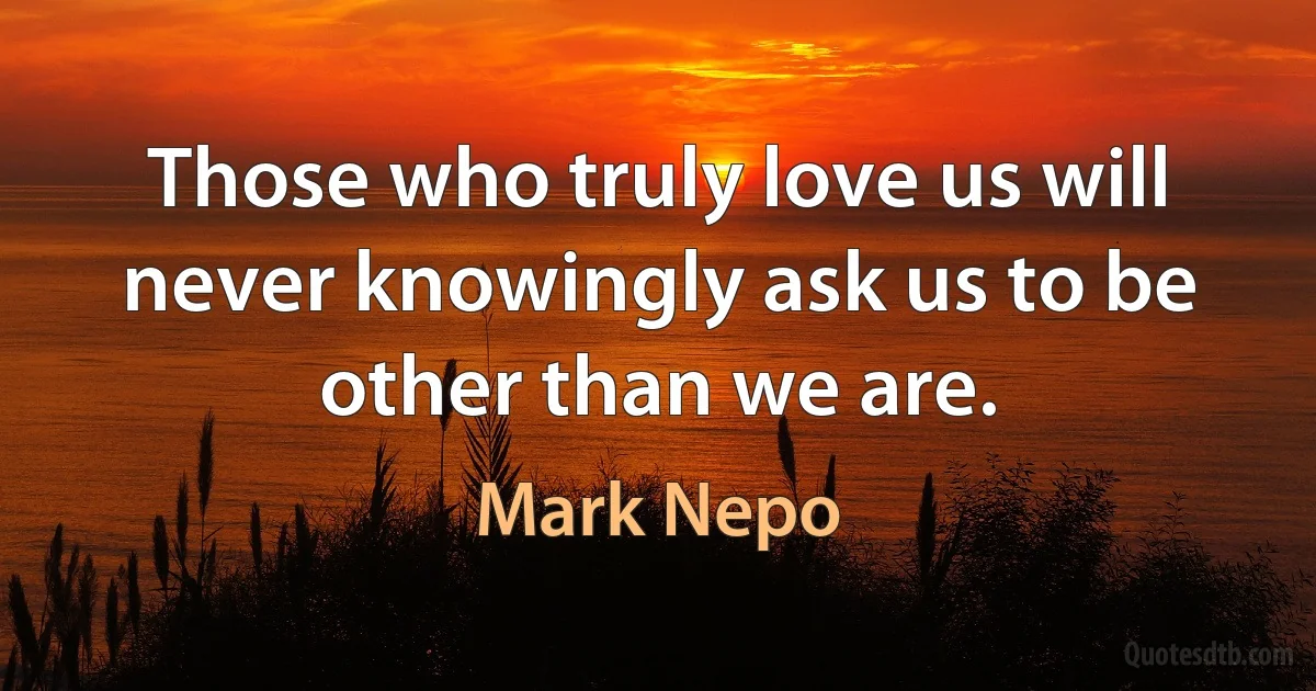 Those who truly love us will never knowingly ask us to be other than we are. (Mark Nepo)