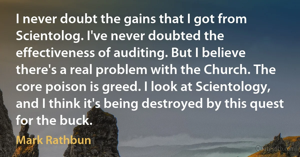 I never doubt the gains that I got from Scientolog. I've never doubted the effectiveness of auditing. But I believe there's a real problem with the Church. The core poison is greed. I look at Scientology, and I think it's being destroyed by this quest for the buck. (Mark Rathbun)