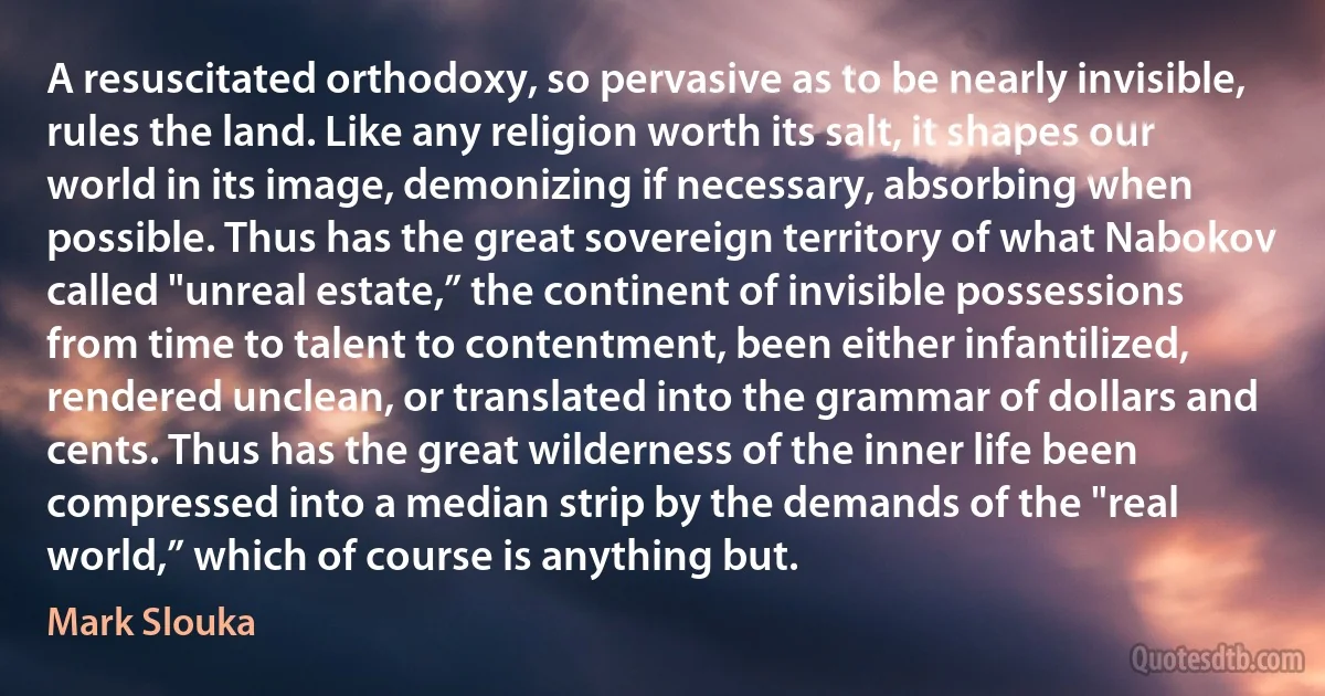 A resuscitated orthodoxy, so pervasive as to be nearly invisible, rules the land. Like any religion worth its salt, it shapes our world in its image, demonizing if necessary, absorbing when possible. Thus has the great sovereign territory of what Nabokov called "unreal estate,” the continent of invisible possessions from time to talent to contentment, been either infantilized, rendered unclean, or translated into the grammar of dollars and cents. Thus has the great wilderness of the inner life been compressed into a median strip by the demands of the "real world,” which of course is anything but. (Mark Slouka)