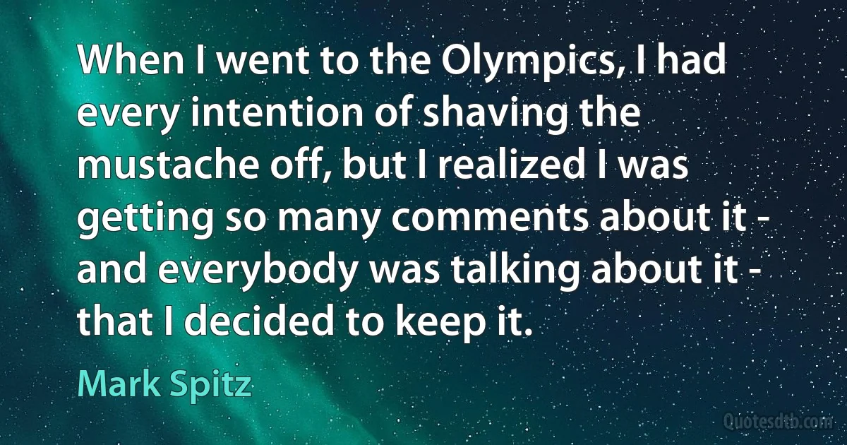 When I went to the Olympics, I had every intention of shaving the mustache off, but I realized I was getting so many comments about it - and everybody was talking about it - that I decided to keep it. (Mark Spitz)