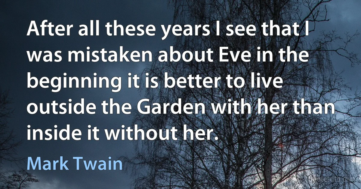 After all these years I see that I was mistaken about Eve in the beginning it is better to live outside the Garden with her than inside it without her. (Mark Twain)