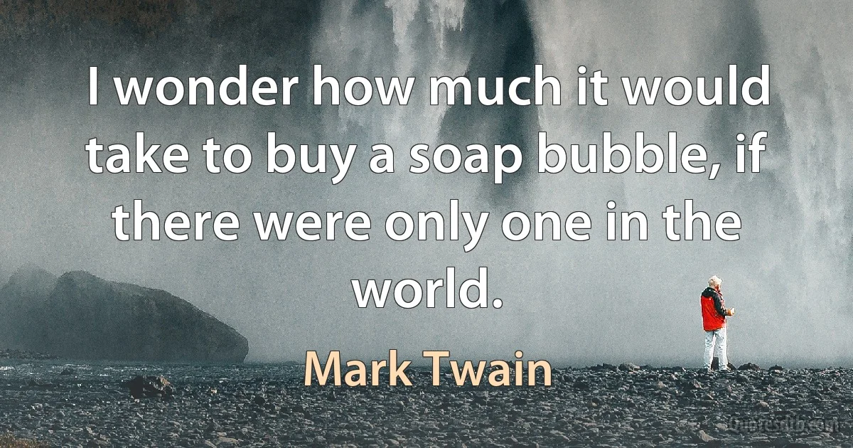 I wonder how much it would take to buy a soap bubble, if there were only one in the world. (Mark Twain)