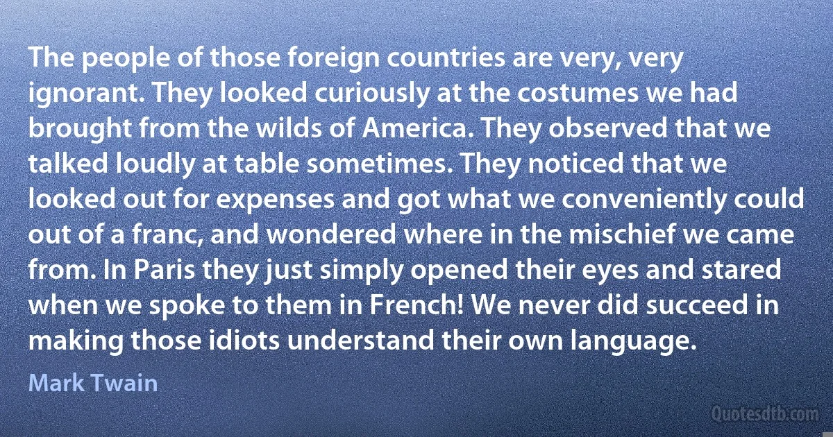 The people of those foreign countries are very, very ignorant. They looked curiously at the costumes we had brought from the wilds of America. They observed that we talked loudly at table sometimes. They noticed that we looked out for expenses and got what we conveniently could out of a franc, and wondered where in the mischief we came from. In Paris they just simply opened their eyes and stared when we spoke to them in French! We never did succeed in making those idiots understand their own language. (Mark Twain)