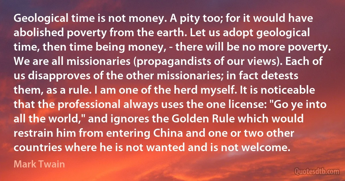 Geological time is not money. A pity too; for it would have abolished poverty from the earth. Let us adopt geological time, then time being money, - there will be no more poverty. We are all missionaries (propagandists of our views). Each of us disapproves of the other missionaries; in fact detests them, as a rule. I am one of the herd myself. It is noticeable that the professional always uses the one license: "Go ye into all the world," and ignores the Golden Rule which would restrain him from entering China and one or two other countries where he is not wanted and is not welcome. (Mark Twain)