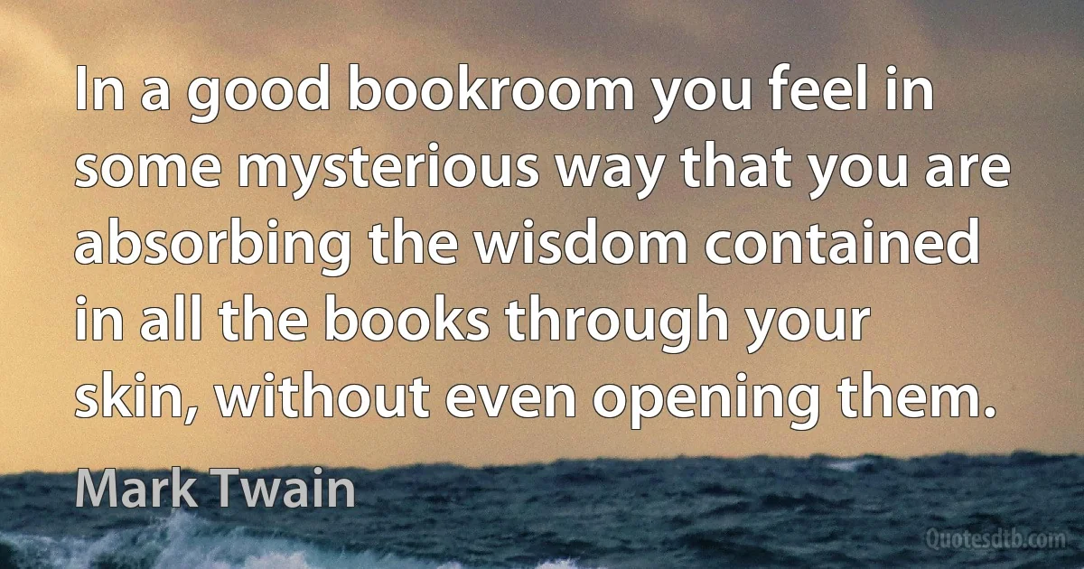 In a good bookroom you feel in some mysterious way that you are absorbing the wisdom contained in all the books through your skin, without even opening them. (Mark Twain)