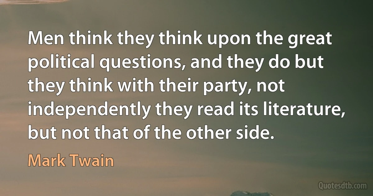 Men think they think upon the great political questions, and they do but they think with their party, not independently they read its literature, but not that of the other side. (Mark Twain)