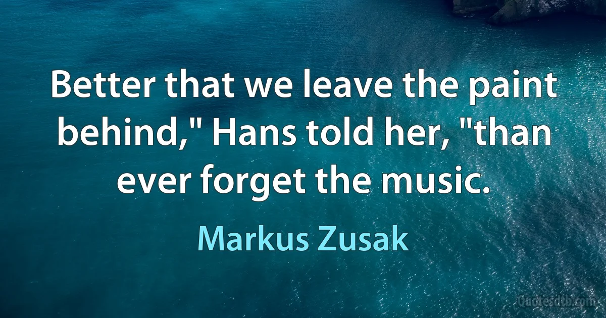 Better that we leave the paint behind," Hans told her, "than ever forget the music. (Markus Zusak)