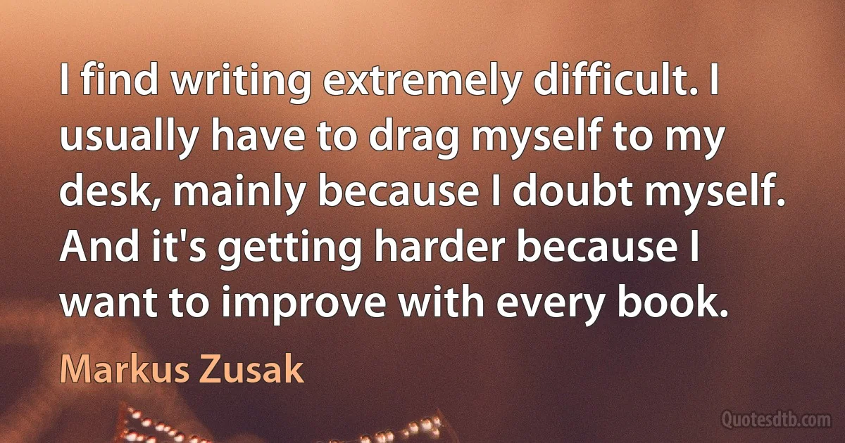 I find writing extremely difficult. I usually have to drag myself to my desk, mainly because I doubt myself. And it's getting harder because I want to improve with every book. (Markus Zusak)