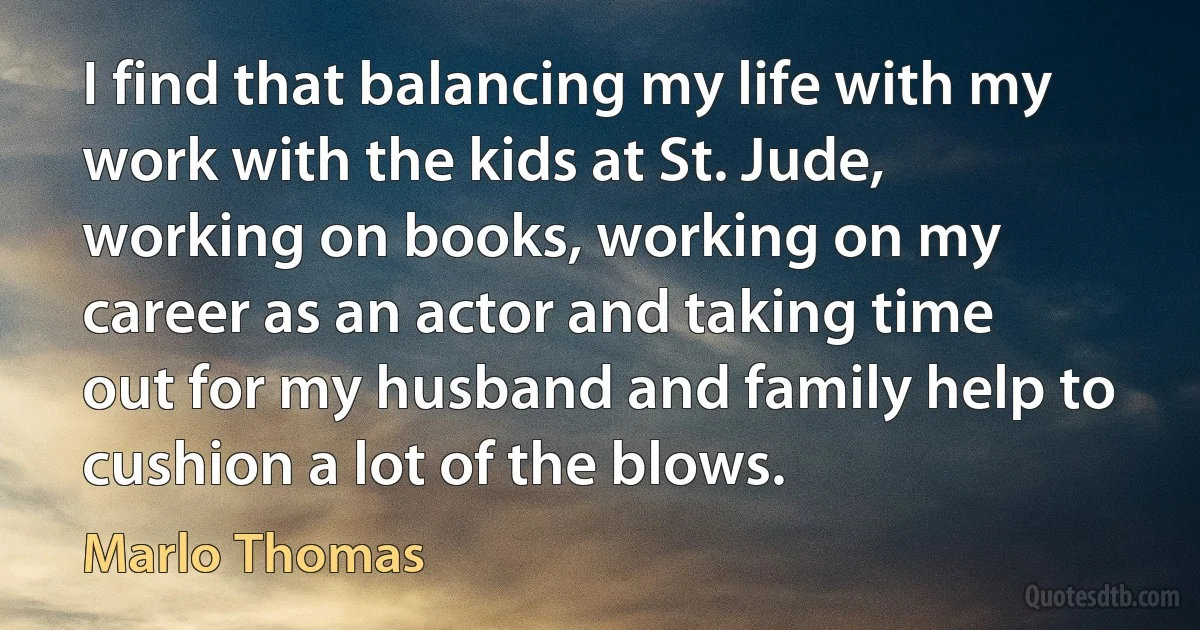 I find that balancing my life with my work with the kids at St. Jude, working on books, working on my career as an actor and taking time out for my husband and family help to cushion a lot of the blows. (Marlo Thomas)