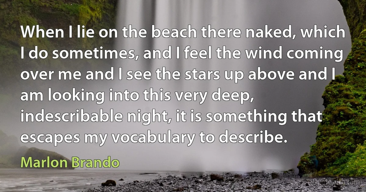 When I lie on the beach there naked, which I do sometimes, and I feel the wind coming over me and I see the stars up above and I am looking into this very deep, indescribable night, it is something that escapes my vocabulary to describe. (Marlon Brando)